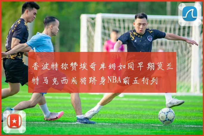 香波特称赞埃奇库姆如同早期莫兰特马克西或将跻身NBA前五行列