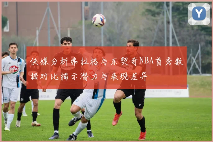 侠媒分析弗拉格与东契奇NBA首秀数据对比揭示潜力与表现差异