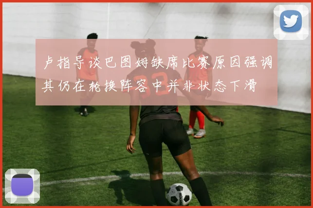 卢指导谈巴图姆缺席比赛原因强调其仍在轮换阵容中并非状态下滑