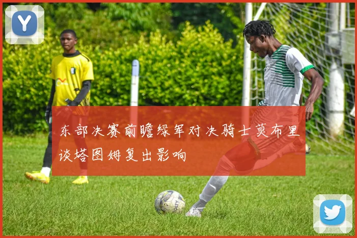 东部决赛前瞻绿军对决骑士莫布里谈塔图姆复出影响