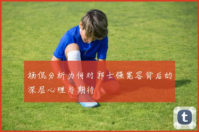杨侃分析为何对郭士强宽容背后的深层心理与期待