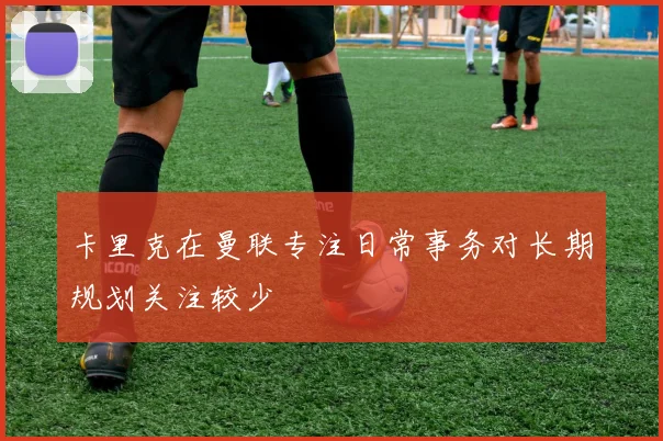 卡里克在曼联专注日常事务对长期规划关注较少