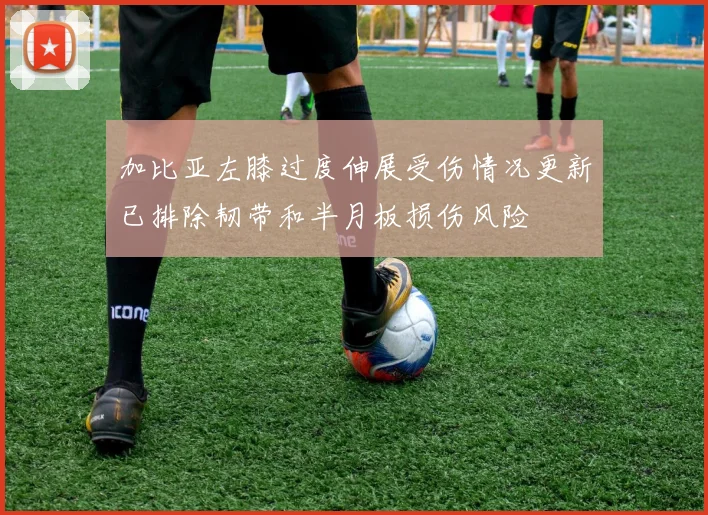 加比亚左膝过度伸展受伤情况更新已排除韧带和半月板损伤风险