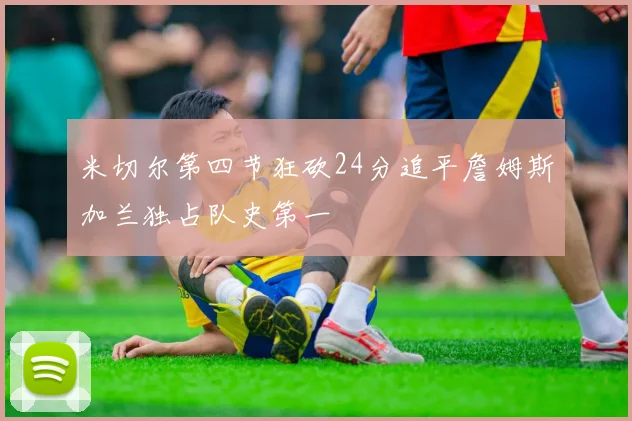 米切尔第四节狂砍24分追平詹姆斯加兰独占队史第一