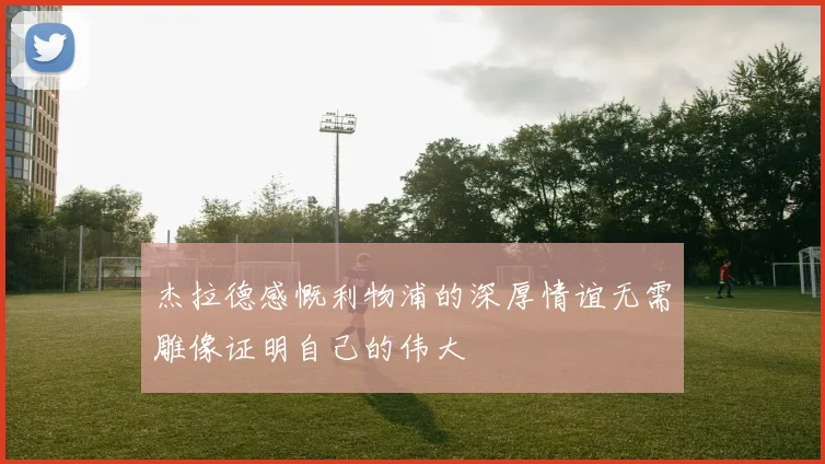 杰拉德感慨利物浦的深厚情谊无需雕像证明自己的伟大