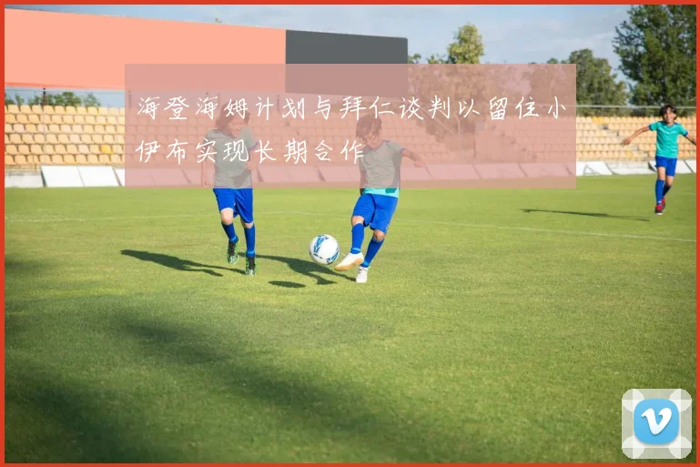 海登海姆计划与拜仁谈判以留住小伊布实现长期合作