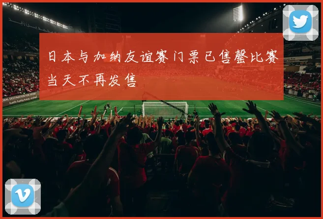 日本与加纳友谊赛门票已售罄比赛当天不再发售
