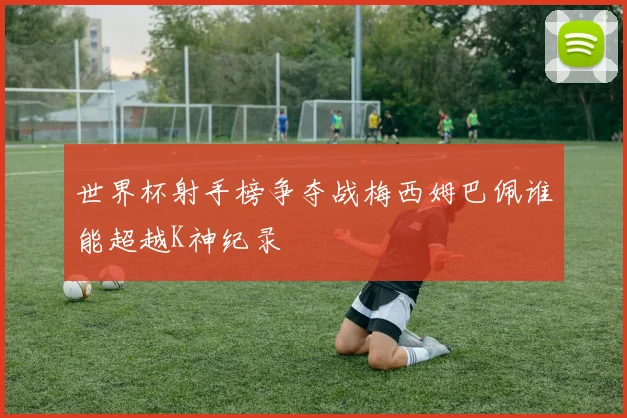 世界杯射手榜争夺战梅西姆巴佩谁能超越K神纪录