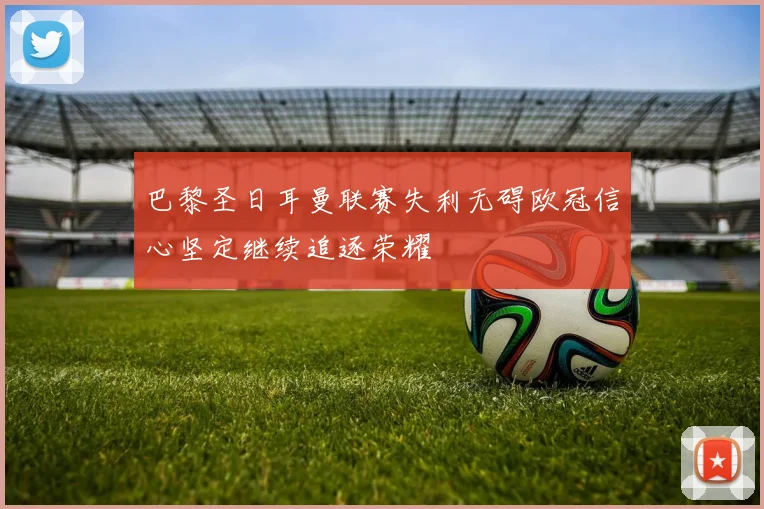 巴黎圣日耳曼联赛失利无碍欧冠信心坚定继续追逐荣耀