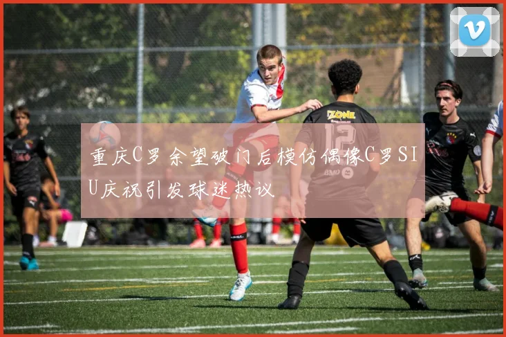 重庆C罗余望破门后模仿偶像C罗SIU庆祝引发球迷热议