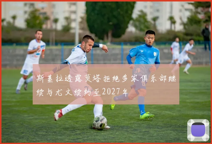 斯基拉透露莫塔拒绝多家俱乐部继续与尤文续约至2027年