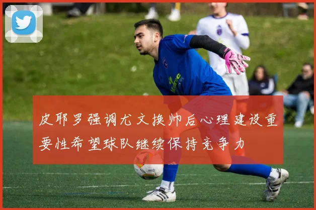 皮耶罗强调尤文换帅后心理建设重要性希望球队继续保持竞争力