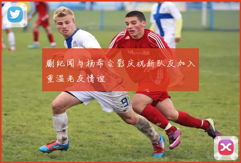 蒯纪闻与杨希合影庆祝新队友加入重温老友情谊