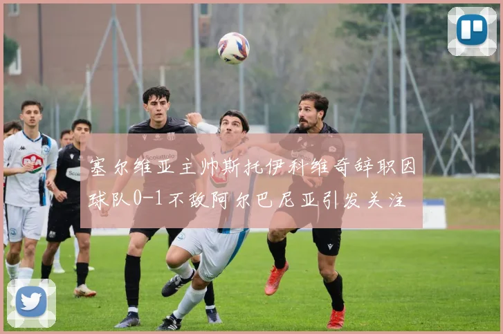 塞尔维亚主帅斯托伊科维奇辞职因球队0-1不敌阿尔巴尼亚引发关注