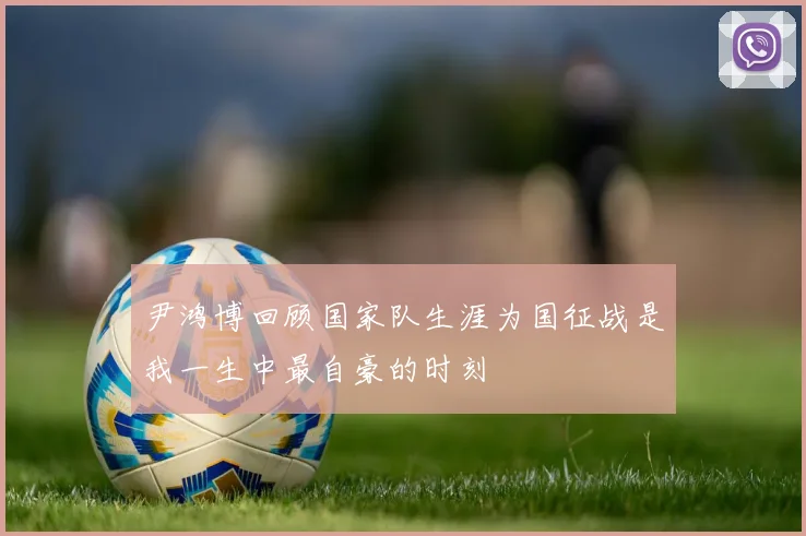 尹鸿博回顾国家队生涯为国征战是我一生中最自豪的时刻