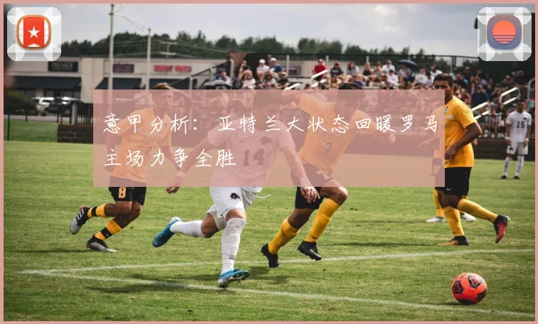 意甲分析：亚特兰大状态回暖罗马主场力争全胜