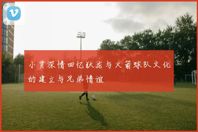 小贾深情回忆狄龙与火箭球队文化的建立与兄弟情谊