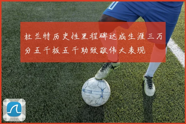 杜兰特历史性里程碑达成生涯三万分五千板五千助致敬伟大表现