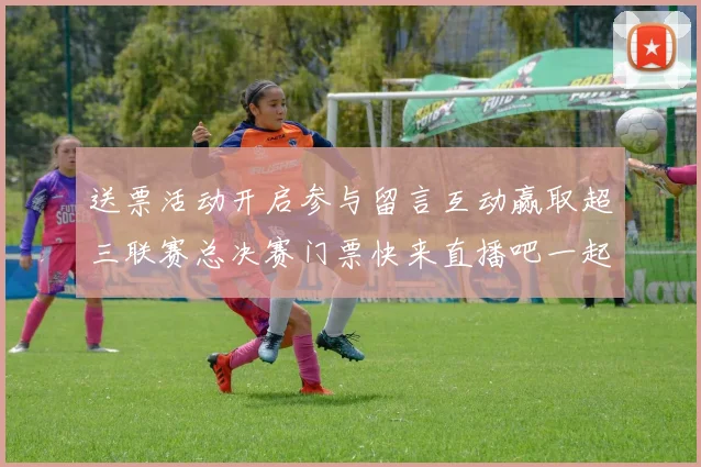 送票活动开启参与留言互动赢取超三联赛总决赛门票快来直播吧一起嗨翻天