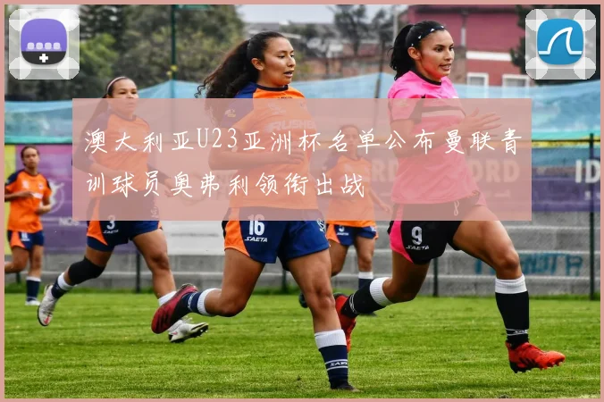 澳大利亚U23亚洲杯名单公布曼联青训球员奥弗利领衔出战