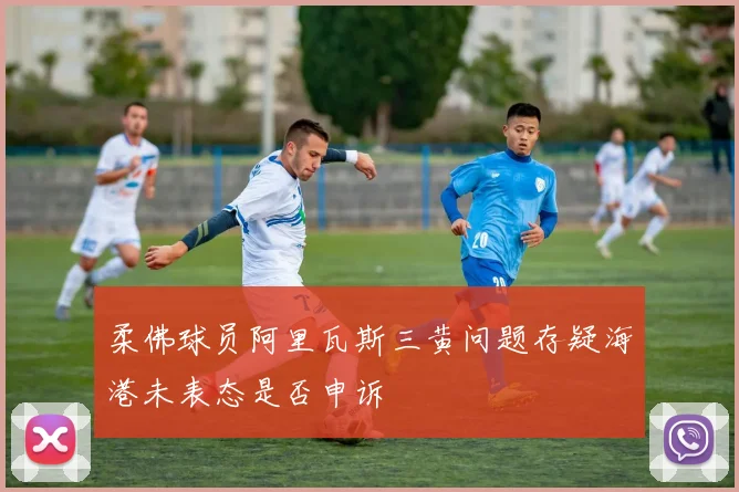 柔佛球员阿里瓦斯三黄问题存疑海港未表态是否申诉