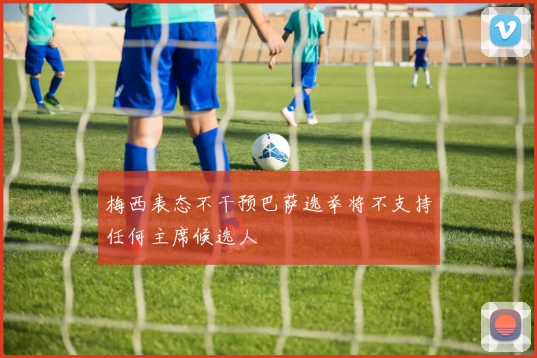 梅西表态不干预巴萨选举将不支持任何主席候选人