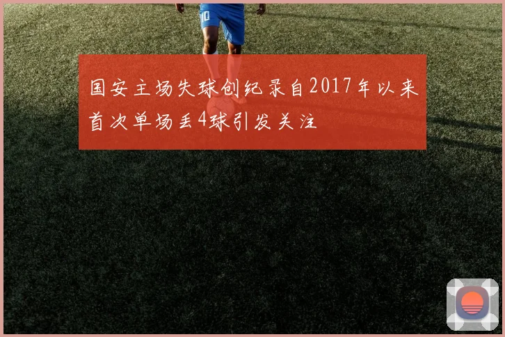 国安主场失球创纪录自2017年以来首次单场丢4球引发关注