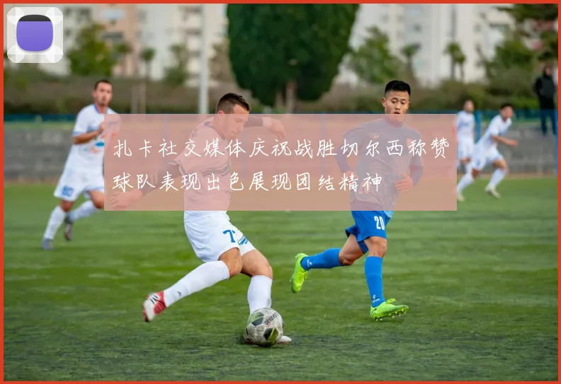 扎卡社交媒体庆祝战胜切尔西称赞球队表现出色展现团结精神