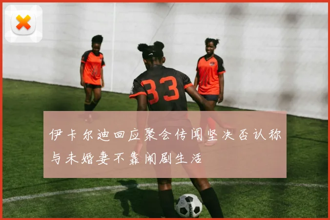 伊卡尔迪回应聚会传闻坚决否认称与未婚妻不靠闹剧生活