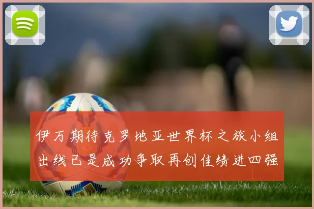 伊万期待克罗地亚世界杯之旅小组出线已是成功争取再创佳绩进四强
