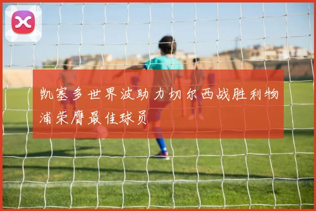 凯塞多世界波助力切尔西战胜利物浦荣膺最佳球员