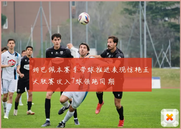 姆巴佩本赛季带球推进表现惊艳五大联赛攻入7球领跑同期