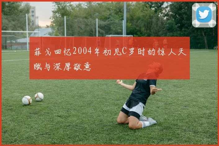 菲戈回忆2004年初见C罗时的惊人天赋与深厚敬意