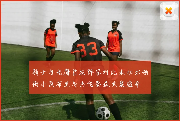 骑士与老鹰首发阵容对比米切尔领衔小莫布里与杰伦泰森共襄盛举
