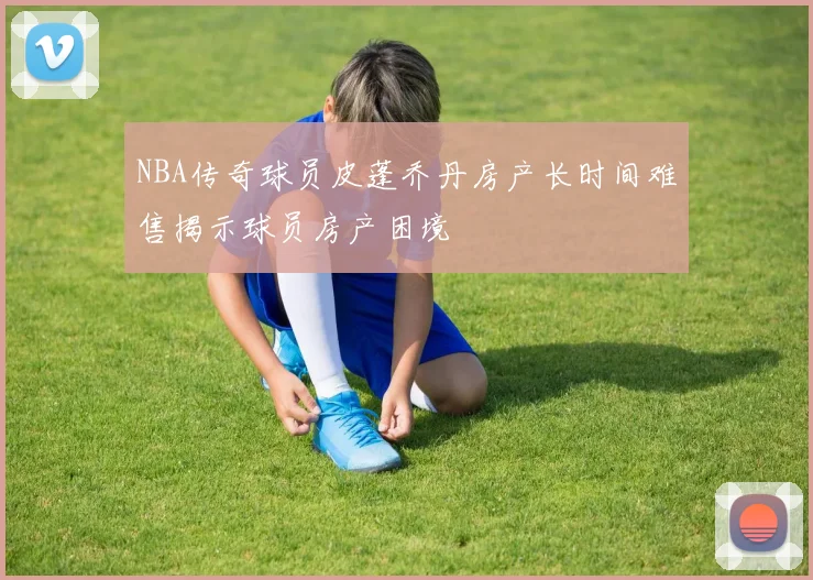 NBA传奇球员皮蓬乔丹房产长时间难售揭示球员房产困境